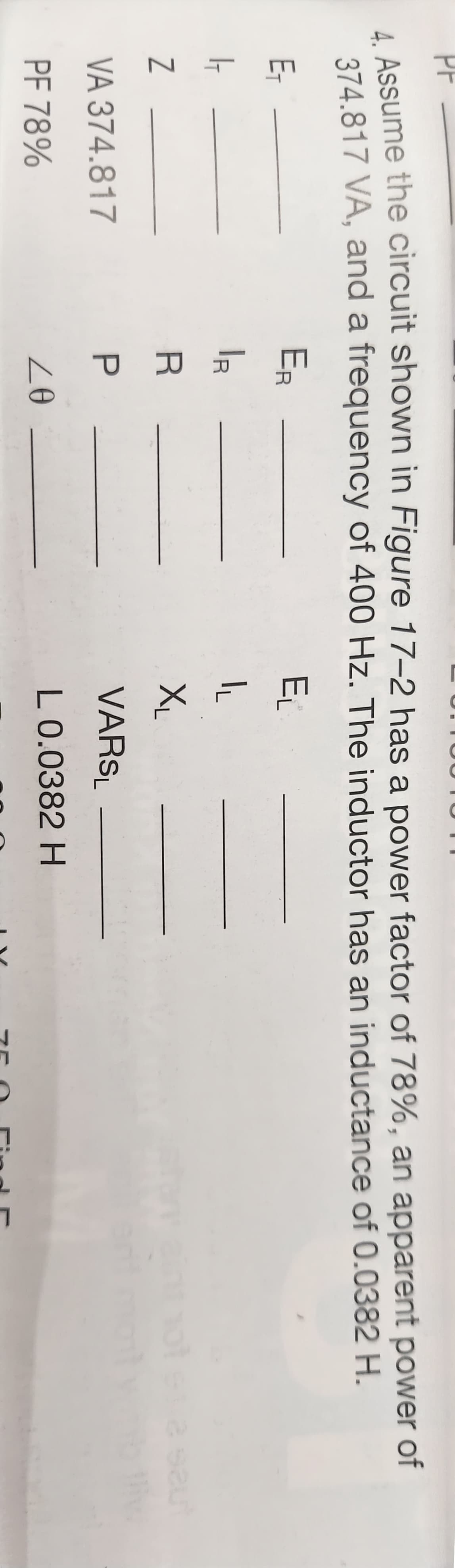 PF
4. Assume the circuit shown in Figure 17-2 has a power factor of 78%, an apparent power of
374.817 VA, and a frequency of 400 Hz. The inductor has an inductance of 0.0382 H.
E₁
1-
Z
VA 374.817
PF 78%
ER
PRP
Р
20
E₁
IL
XL
VARSL
L 0.0382 H
į