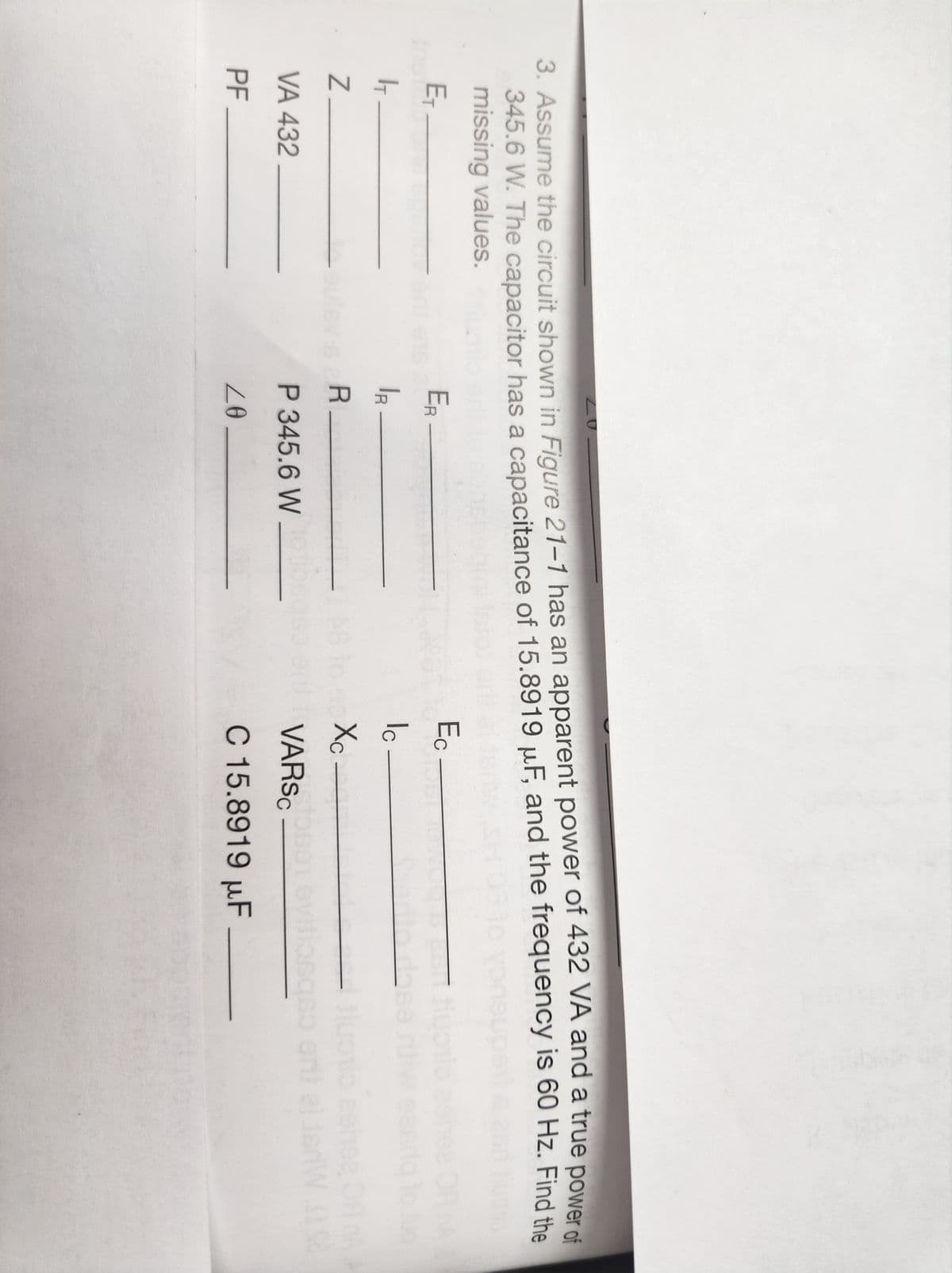 20
3. Assume the circuit shown in Figure 21-1 has an apparent power of 432 VA and a true power of
345.6 W. The capacitor has a capacitance of 15.8919 μF, and the frequency is 60 Hz. Find the
missing values.
E₁-
I
Z
VA 432
PF
ER-
IR
-sulsv-s R
P 345.6 W
20.
Ec
Ic
Xc
dhe
zehe
VARSCosen evitiasqo erit al IsrW. S
C 15.8919 µF