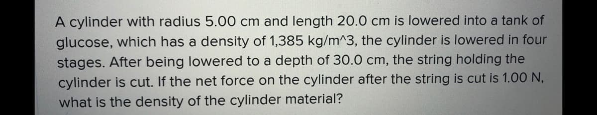 A cylinder with radius 5.00 cm and length 20.0 cm is lowered into a tank of
glucose, which has a density of 1,385 kg/m^3, the cylinder is lowered in four
stages. After being lowered to a depth of 30.0 cm, the string holding the
cylinder is cut. If the net force on the cylinder after the string is cut is 1.00 N,
what is the density of the cylinder material?
