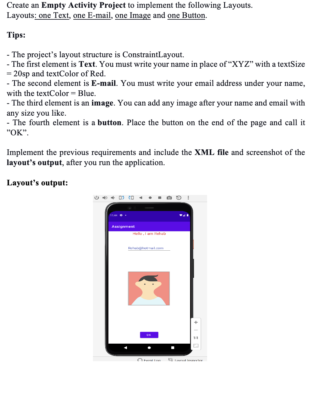 Create an Empty Activity Project to implement the following Layouts.
Layouts: one Text, one E-mail, one Image and one Button.
Tips:
- The project's layout structure is ConstraintLayout.
- The first element is Text. You must write your name in place of "XYZ" with a textSize
20sp and textColor of Red.
=
- The second element is E-mail. You must write your email address under your name,
with the textColor = Blue.
- The third element is an image. You can add any image after your name and email with
any size you like.
The fourth element is a button. Place the button on the end of the page and call it
"OK".
Implement the previous requirements and include the XML file and screenshot of the
layout's output, after you run the application.
Layout's output:
11:44
05 20 ◄
Assignment
●
■
Hello, I am Rehab
Rehab@hotmail.com
OK
Event Lon
→ ⠀
+
1:1
L Layout Inspector