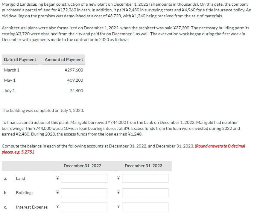 Marigold Landscaping began construction of a new plant on December 1, 2022 (all amounts in thousands). On this date, the company
purchased a parcel of land for ¥172,360 in cash. In addition, it paid ¥2,480 in surveying costs and ¥4,960 for a title insurance policy. An
old dwelling on the premises was demolished at a cost of ¥3,720, with ¥1,240 being received from the sale of materials.
Architectural plans were also formalized on December 1, 2022, when the architect was paid ¥37,200. The necessary building permits
costing ¥3,720 were obtained from the city and paid for on December 1 as well. The excavation work began during the first week in
December with payments made to the contractor in 2023 as follows.
Date of Payment
March 1
May 1
July 1
The building was completed on July 1, 2023.
To finance construction of this plant, Marigold borrowed ¥744,000 from the bank on December 1, 2022. Marigold had no other
borrowings. The ¥744,000 was a 10-year loan bearing interest at 8%. Excess funds from the loan were invested during 2022 and
earned ¥2,480. During 2023, the excess funds from the loan earned ¥1,240.
a.
Compute the balance in each of the following accounts at December 31, 2022, and December 31, 2023. (Round answers to O decimal
places, e.g. 5,275.)
b.
C.
Amount of Payment
¥297,600
409,200
Land
Buildings
74,400
Interest Expense
¥
December 31, 2022
K
SA
34
December 31, 2023