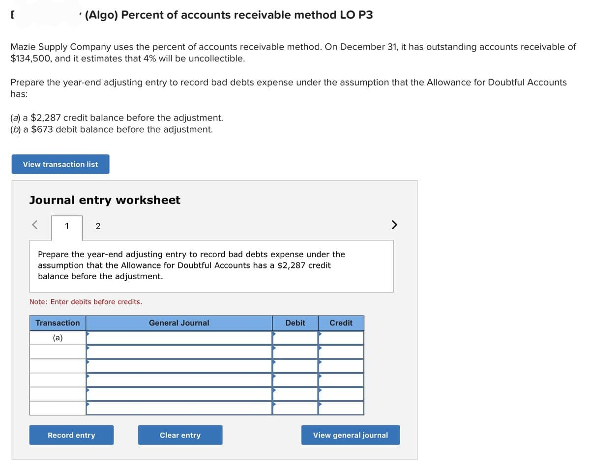 [
*
Mazie Supply Company uses the percent of accounts receivable method. On December 31, it has outstanding accounts receivable of
$134,500, and it estimates that 4% will be uncollectible.
Prepare the year-end adjusting entry to record bad debts expense under the assumption that the Allowance for Doubtful Accounts
has:
(Algo) Percent of accounts receivable method LO P3
(a) a $2,287 credit balance before the adjustment.
(b) a $673 debit balance before the adjustment.
View transaction list
<
Journal entry worksheet
1
2
Prepare the year-end adjusting entry to record bad debts expense under the
assumption that the Allowance for Doubtful Accounts has a $2,287 credit
balance before the adjustment.
Transaction
(a)
Note: Enter debits before credits.
Record entry
General Journal
Clear entry
Debit
Credit
View general journal
>