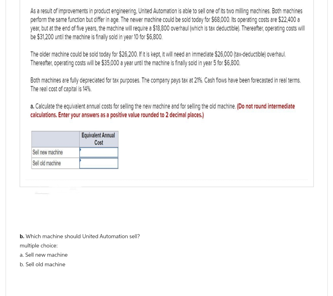 As a result of improvements in product engineering, United Automation is able to sell one of its two milling machines. Both machines
perform the same function but differ in age. The newer machine could be sold today for $68,000. Its operating costs are $22,400 a
year, but at the end of five years, the machine will require a $18,800 overhaul (which is tax deductible). Thereafter, operating costs will
be $31,200 until the machine is finally sold in year 10 for $6,800.
The older machine could be sold today for $26,200. If it is kept, it will need an immediate $26,000 (tax-deductible) overhaul.
Thereafter, operating costs will be $35,000 a year until the machine is finally sold in year 5 for $6,800.
Both machines are fully depreciated for tax purposes. The company pays tax at 21%. Cash flows have been forecasted in real terms.
The real cost of capital is 14%.
a. Calculate the equivalent annual costs for selling the new machine and for selling the old machine. (Do not round intermediate
calculations. Enter your answers as a positive value rounded to 2 decimal places.)
Sell new machine
Sell old machine
Equivalent Annual
Cost
b. Which machine should United Automation sell?
multiple choice:
a. Sell new machine
b. Sell old machine