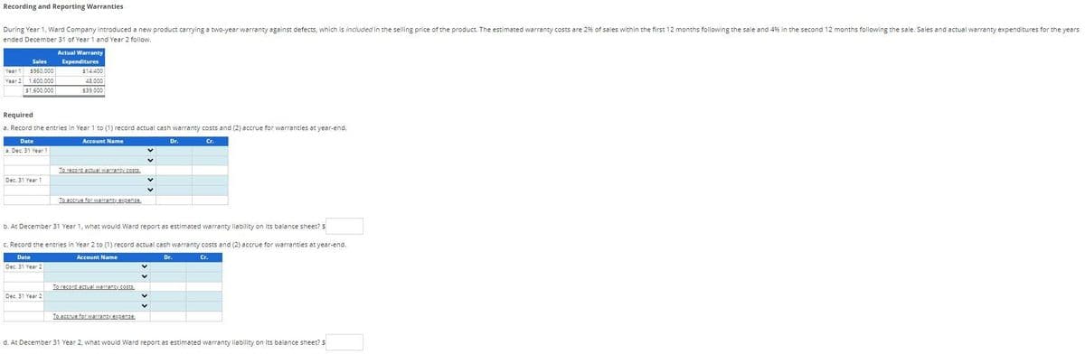 Recording and Reporting Warranties
During Year 1, Ward Company introduced a new product carrying a two-year warranty against defects, which is included in the selling price of the product. The estimated warranty costs are 2% of sales within the first 12 months following the sale and 4% in the second 12 months following the sale. Sales and actual warranty expenditures for the years
ended December 31 of Year 1 and Year 2 follow.
Sales
Year $960,000
Year 2 1,600,000
$1,600,000
Date
a. Dec. 31 Year 1
Required
a. Record the entries in Year 1 to (1) record actual cash warranty costs and (2) accrue for warranties at year-end.
Account Name
Cr.
Dec. 31 Year 1
Actual Warranty
Expenditures
$14,400
48,000
$39.000
Dec. 31 Year 2
To record actual warranty costs.
To accrue for warranty expense.
b. At December 31 Year 1, what would Ward report as estimated warranty liability on its balance sheet? $
c. Record the entries in Year 2 to (1) record actual cash warranty costs and (2) accrue for warranties at year-end.
Date
Account Name
Dr
Cr.
Dec. 31 Year 2
To record actual warranty costs.
V
To accrue for warranty expense.
Dr.
d. At December 31 Year 2, what would Ward report as estimated warranty liability on its balance sheet? $