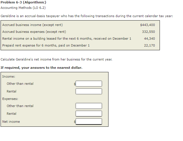 Problem 6-3 (Algorithmic)
Accounting Methods (LO 6.2)
Geraldine is an accrual-basis taxpayer who has the following transactions during the current calendar tax year:
Accrued business income (except rent)
Accrued business expenses (except rent)
Rental income on a building leased for the next 6 months, received on December 1
Prepaid rent expense for 6 months, paid on December 1
Calculate Geraldine's net income from her business for the current year.
If required, your answers to the nearest dollar.
Income:
Other than rental
Rental
Expenses:
Other than rental
Rental
Net income
$443,400
332,550
44,340
22,170