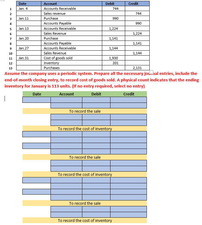 1
2
3
4
5
6
Date
Jan. 4
Jan.11
Jan.13
Jan.20
7
8
9
10
11 Jan.31
Jan.27
Account
Accounts Receivable
Sales revenue
Purchase
Accounts Payable
Accounts Receivable
Sales Revenue
Purchase
Accounts Payable
Accounts Receivable
Sales Revenue
Cost of goods sold
Inventory
Purchases
To record the sale
Debit
To record the sale
To record the sale
1,224
744
1,141
To record the cost of inventory
990
1,144
1,930
201
To record the cost of inventory
To record the cost of inventory
Credit
12
13
2,131
Assume the company uses a periodic system. Prepare all the necessary journal entries, include the
end-of-month closing entry, to record cost of goods sold. A physical count indicates that the ending
inventory for January is 113 units. (If no entry required, select no entry)
Date
Account
Debit
Credit
|
744
990
1,224
1,141
1,144