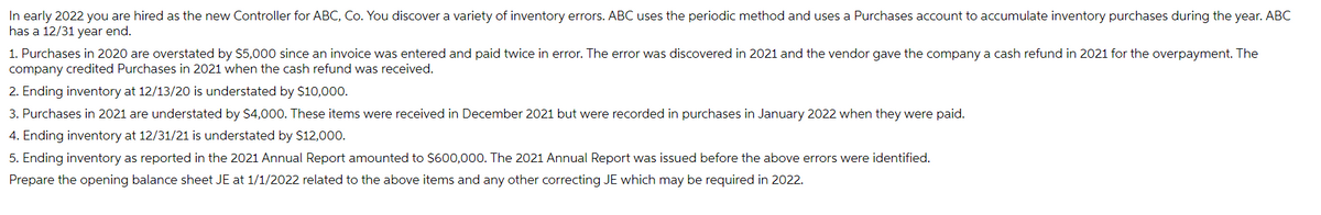 In early 2022 you are hired as the new Controller for ABC, Co. You discover a variety of inventory errors. ABC uses the periodic method and uses a Purchases account to accumulate inventory purchases during the year. ABC
has a 12/31 year end.
1. Purchases in 2020 are overstated by $5,000 since an invoice was entered and paid twice in error. The error was discovered in 2021 and the vendor gave the company a cash refund in 2021 for the overpayment. The
company credited Purchases in 2021 when the cash refund was received.
2. Ending inventory at 12/13/20 is understated by $10,000.
3. Purchases in 2021 are understated by $4,000. These items were received in December 2021 but were recorded in purchases in January 2022 when they were paid.
4. Ending inventory at 12/31/21 is understated by $12,000.
5. Ending inventory as reported in the 2021 Annual Report amounted to $600,000. The 2021 Annual Report was issued before the above errors were identified.
Prepare the opening balance sheet JE at 1/1/2022 related to the above items and any other correcting JE which may be required in 2022.