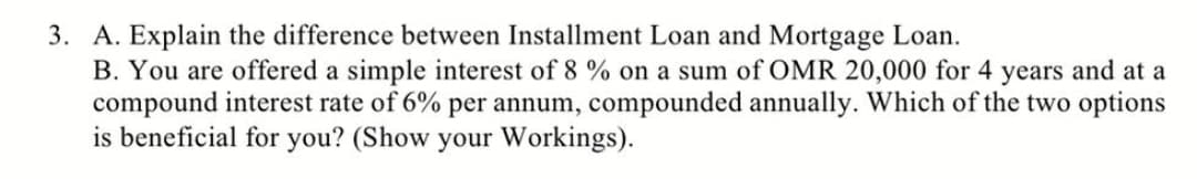 3. A. Explain the difference between Installment Loan and Mortgage Loan.
B. You are offered a simple interest of 8 % on a sum of OMR 20,000 for 4 years and at a
compound interest rate of 6% per annum, compounded annually. Which of the two options
is beneficial for you? (Show your Workings).
