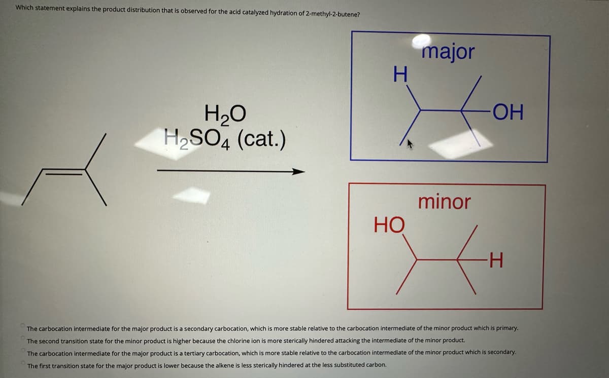 Which statement explains the product distribution that is observed for the acid catalyzed hydration of 2-methyl-2-butene?
H₂O
H₂SO4 (cat.)
H
HO
major
minor
-ОН
-H
The carbocation intermediate for the major product is a secondary carbocation, which is more stable relative to the carbocation intermediate of the minor product which is primary.
The second transition state for the minor product is higher because the chlorine ion is more sterically hindered attacking the intermediate of the minor product.
The carbocation intermediate for the major product is a tertiary carbocation, which is more stable relative to the carbocation intermediate of the minor product which is secondary.
The first transition state for the major product is lower because the alkene i less sterically hindered at the less substituted carbon.