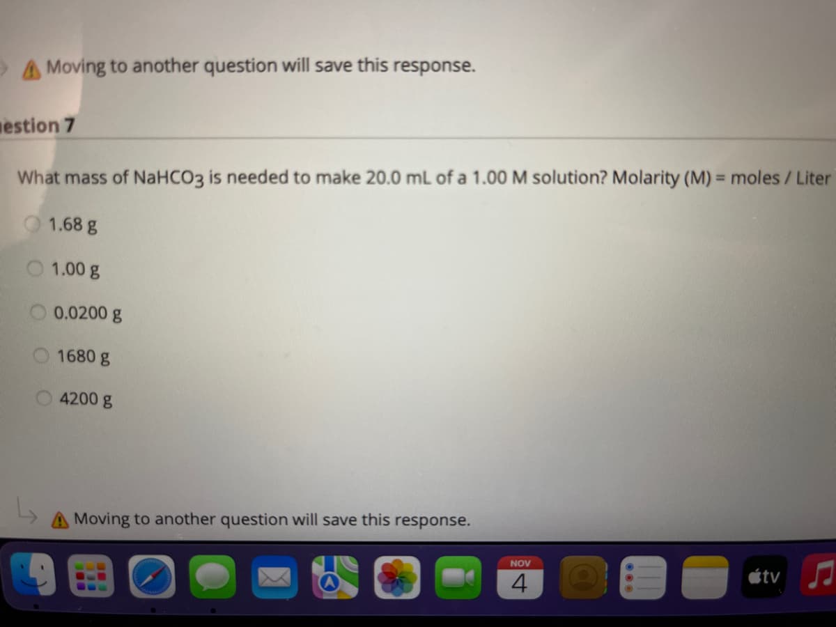 >A Moving to another question will save this response.
estion 7
What mass of NaHCO3 is needed to make 20.0 ml of a 1.00 M solution? Molarity (M) = moles/ Liter
1.68 g
1.00 g
0.0200 g
1680 g
4200 g
Moving to another question will save this response.
NOV
étv
4
