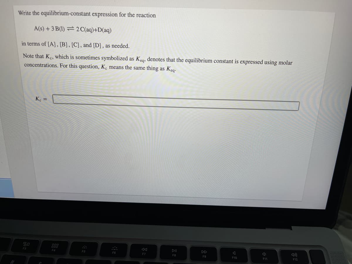 Write the equilibrium-constant expression for the reaction
A(s) + 3 B(1) = 2C(aq)+D(aq)
in terms of [A], [B], [C], and [D] , as needed.
Note that Ke, which is sometimes symbolized as Kea, denotes that the equilibrium constant is expressed using molar
concentrations. For this question, K, means the same thing as Keq-
Ke =
F3
DD
F4
F5
F6
F7
F8
F9
F10
F11
F12
