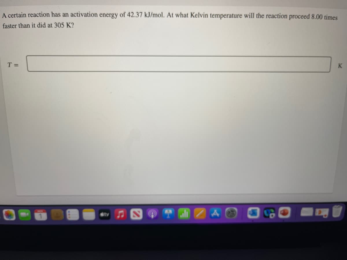 A certain reaction has an activation energy of 42.37 kJ/mol. At what Kelvin temperature will the reaction proceed 8.00 times
faster than it did at 305 K?
T =
K
A
tv
