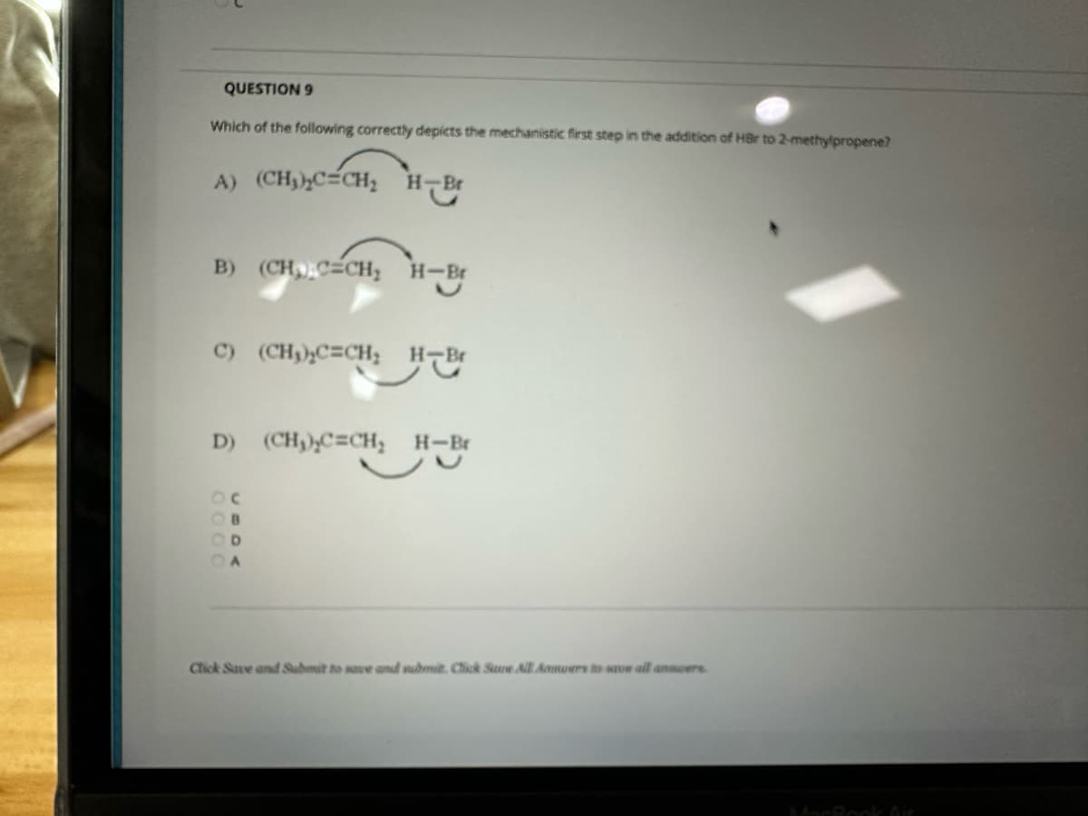 QUESTION 9
Which of the following correctly depicts the mechanistic first step in the addition of HBr to 2-methylpropene?
A) (CH₂)₂C=CH₂ H-Br
B) (CH₂C=CH₂ H-
H-Br
C) (CH₂)₂C=CH₂ H-Br
D) (CH₂)₂C=CH₂ H-Br
B
D
A
Click Save and Submit to save and submit. Click Sure All Anuers to save all answers