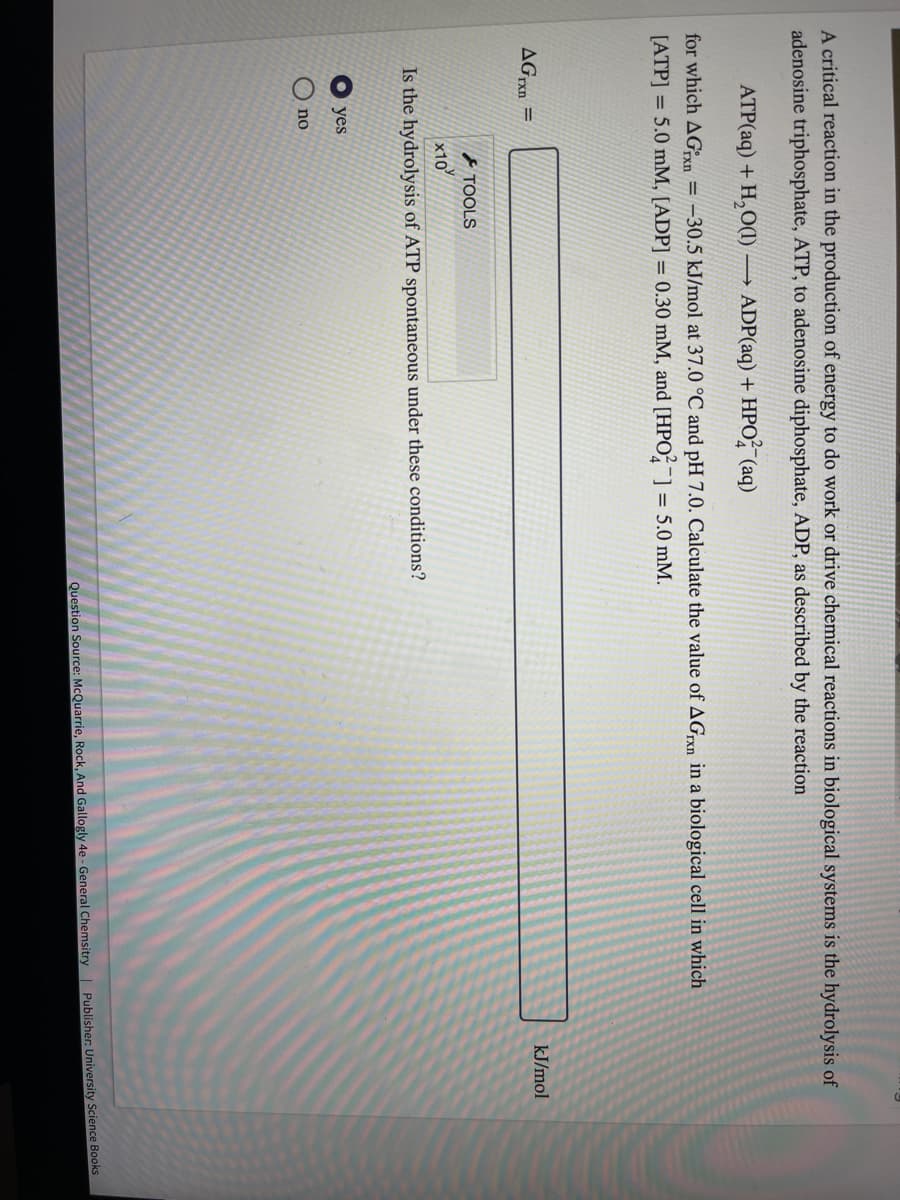 A critical reaction in the production of energy to do work or drive chemical reactions in biological systems is the hydrolysis of
adenosine triphosphate, ATP, to adenosine diphosphate, ADP, as described by the reaction
ATP(aq) + H,O(1)
→ ADP(aq) + HPO (aq)
for which AGxn
= –30.5 kJ/mol at 37.0 °C and pH 7.0. Calculate the value of AGrn in a biological cell in which
[ATP] = 5.0 mM, [ADP] = 0.30 mM, and [HPO,] = 5.0 mM.
AGxn =
kJ/mol
TOOLS
x10
Is the hydrolysis of ATP spontaneous under these conditions?
yes
no
Question Source: McQuarrie, Rock, And Gallogly 4e - General Chemsitry Publisher: University Science Books
