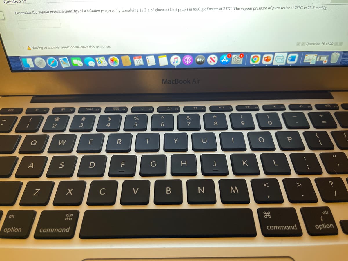 Question 19
Determine the vapour pressure (mmHg) of a solution prepared by dissolving 11.2 g of glucose (C6H1206) in 85.0 g of water at 25°C. The vapour pressure of pure water at 25°C is 23.8 mmHg.
«< Question 19 of 20
A Moving to another question will save this response.
tv
12
MacBook Air
44
*
esc
*
23
2$
%
%D
2
4
7
8
9.
Q
W
E
T
Y
S
F
G
H.
J
K
Z
C
V
alt
alt
command
option
option
command
.. ..
DI
