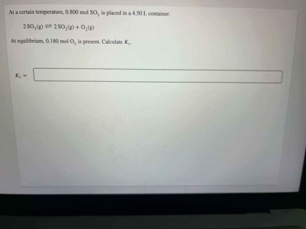 At a certain temperature, 0.800 mol SO, is placed in a 4.50 L container.
2 SO,(g) = 2 SO,(g) + O,(g)
At equilibrium, 0.180 mol O, is present. Calculate Ke.
Ke =
