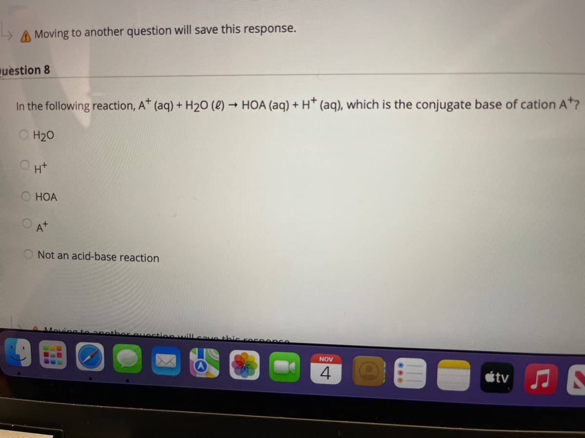 A Moving to another question will save this response.
uestion 8
In the following reaction, A* (aq) + H20 (2) → HOA (aq) + H* (aq), which is the conjugate base of cation A*?
O H20
O H*
НОА
A+
O Not an acid-base reaction
Moving te aneth
nwill
shis rec ence
NOV
étv J N
4)
