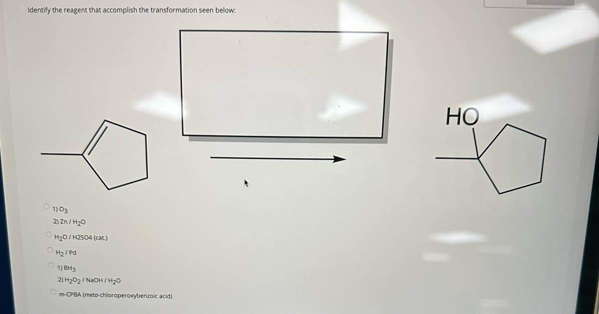 Identify the reagent that accomplish the transformation seen below:
1) 03
2) Zn/H₂O
H₂O/H2SO4 (cat.)
OH₂/Pd
O
1) BH3
2) H₂O2/NaOH / H₂O
m-CPBA (meta-chloroperoxybenzoic acid)
HO