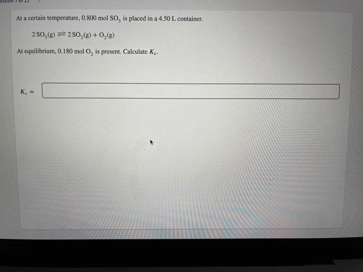 estion 7 0f.
At a certain temperature, 0.800 mol SO, is placed in a 4.50 L container.
2 SO, (g) = 2 SO,(g) + 0,(g)
At equilibrium, 0.180 mol O, is present. Calculate K.
Ke =
