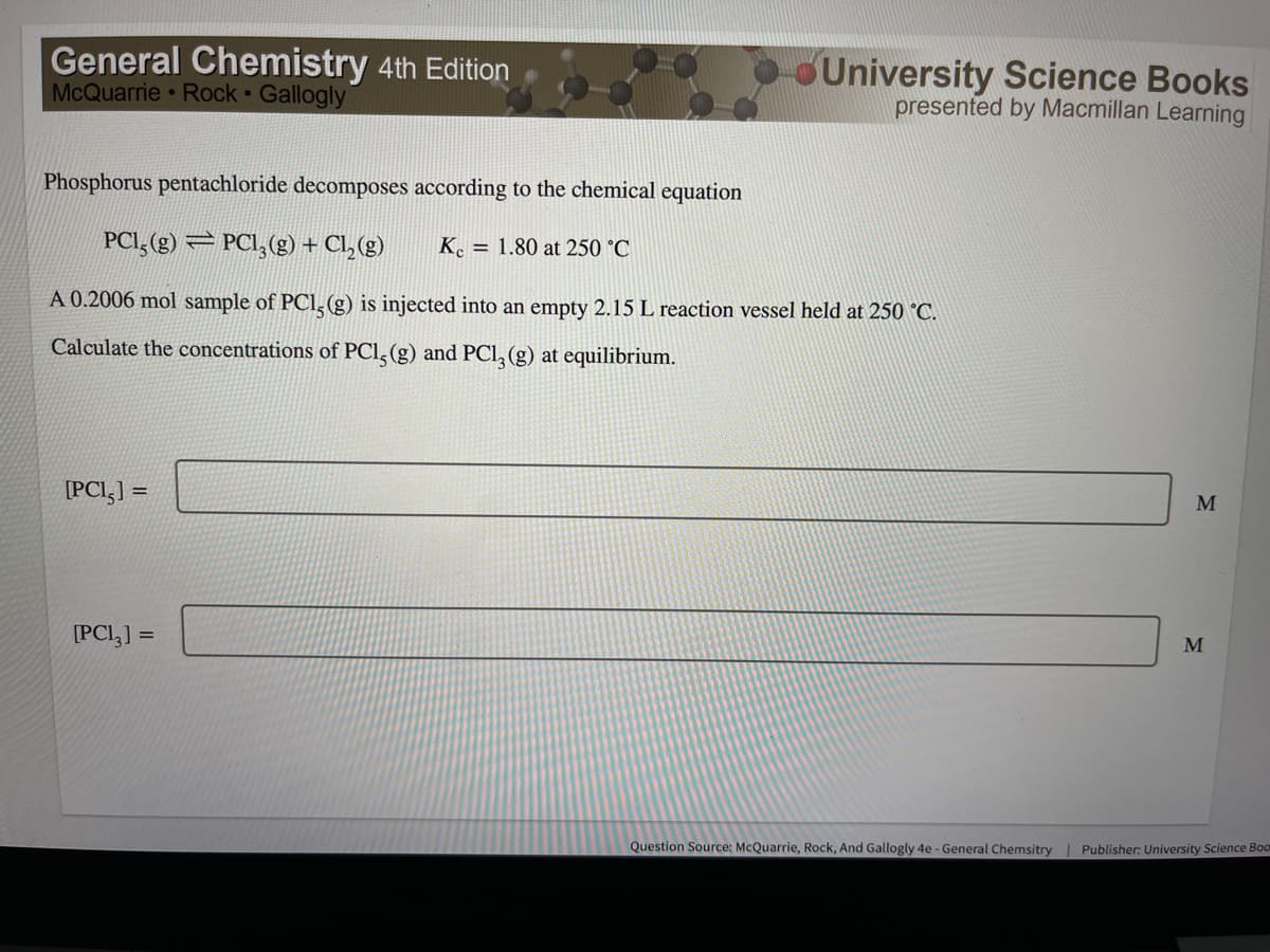 General Chemistry 4th Edition
McQuarrie Rock Gallogly
OUniversity Science Books
presented by Macmillan Learning
Phosphorus pentachloride decomposes according to the chemical equation
PCI, (g) = PCI,(g) + Cl, (g)
K. = 1.80 at 250 °C
A 0.2006 mol sample of PCl, (g) is injected into an empty 2.15 L reaction vessel held at 250 °C.
Calculate the concentrations of PCI, (g) and PCl, (g) at equilibrium.
[PCI,] =
%3D
M
[PCI,] =
M
Question Source: McQuarrie, Rock, And Gallogly 4e - General Chemsitry| Publisher: University Science Boom
