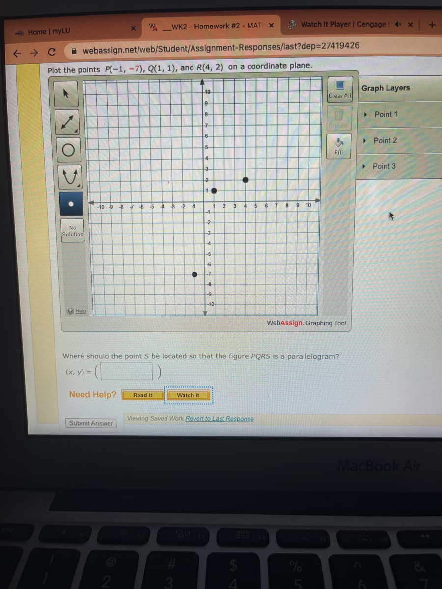 W_WK2 - Homework #2 - MATI X
Watch It Player | Cengage 4X
6Home | myLU
A webassign.net/web/Student/Assignment-Responses/last?dep%327419426
Plot the points P(-1, -7), Q(1, 1), and R(4, 2) on a coordinate plane.
Graph Layers
40
Clear All
> Point 1
> Point 2
Fill
> Point 3
-10 p
7 65 4 -3 -2 -1
2
6 7
9 10
-1
-2-
No
Solution
-6
-10
O Help
WebAssign. Graphing Tool
Where should the point S be located so that the figure PQRS is a parallelogram?
(x, y) =
Need Help?
Read It
Watch It
Viewing Saved Work Revert to Last Response
Submit Answer
MacBook Air
P00
DOD FA
