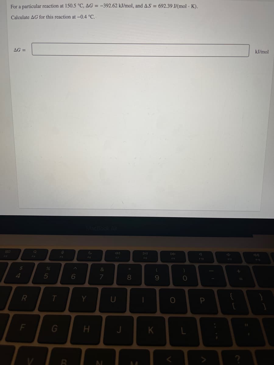 For a particular reaction at 150.5 °C, AG = –392.62 kJ/mol, and AS = 692.39 J/(mol · K).
Calculate AG for this reaction at -0.4 °C. -
AG =
kJ/mol
80
DII
DD
F3
F4
F7
FB
F9
F10
F12
%24
&
4.
5
6
7
8
Y
U
H
K
F.
