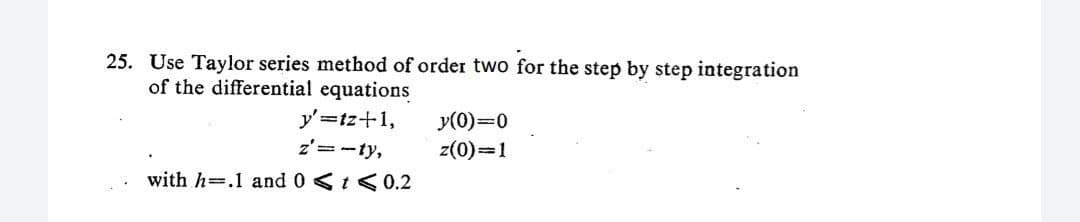 25. Use Taylor series method of order two for the step by step integration
of the differential equations
y'=tz+1,
z'=-ty,
with h .1 and 0 < t < 0.2
y(0)=0
z(0)=1