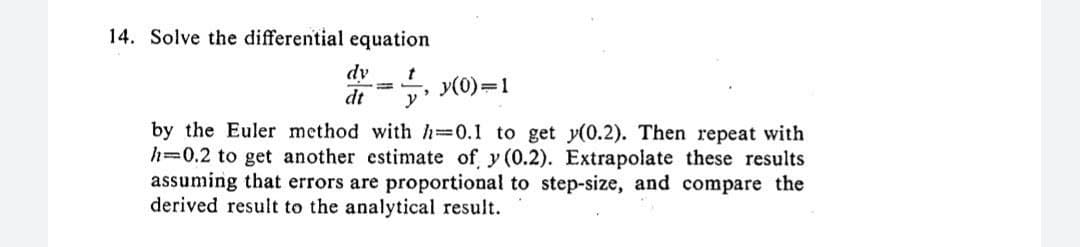 14. Solve the differential equation
dv t
dt y
y(0)=1
by the Euler method with h=0.1 to get y(0.2). Then repeat with
h 0.2 to get another estimate of y (0.2). Extrapolate these results
assuming that errors are proportional to step-size, and compare the
derived result to the analytical result.
T