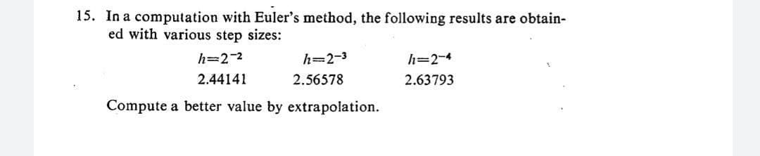 15. In a computation with Euler's method, the following results are obtain-
ed with various step sizes:
h=2-²
2.44141
h=2-3
2.56578
Compute a better value by extrapolation.
h=2-4
2.63793