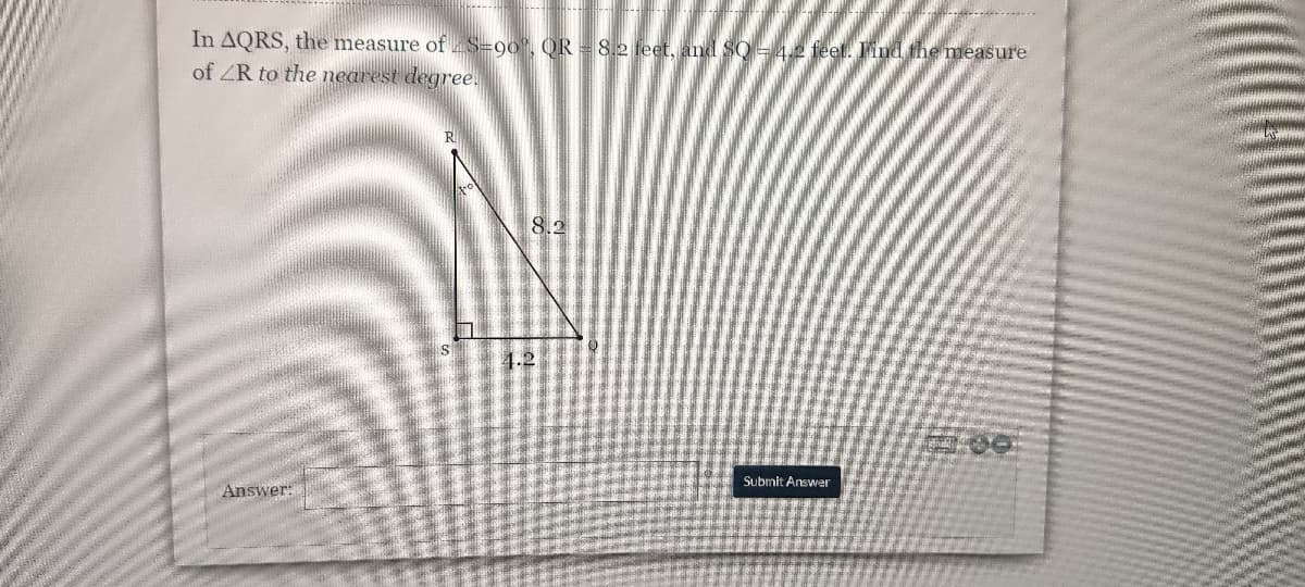 **Problem Statement:**

In triangle ΔQRS, the measure of ∠S = 90°, QR = 8.2 feet, and SQ = 4.2 feet. Find the measure of ∠R to the nearest degree.

**Diagram Explanation:**

The diagram is a right-angled triangle ΔQRS with the right angle at S. The side QR, the hypotenuse, is 8.2 feet long. The side SQ, adjacent to angle ∠R, is 4.2 feet long. 

**Diagram Details:**

- △QRS is labeled with points Q, R, and S.
- Side QR is labeled with a length of 8.2 feet.
- Side SQ is labeled with a length of 4.2 feet.
- There's a right angle symbol at point S.

**Instructions for Solution:**

To find the measure of ∠R, use trigonometric ratios. Here, use the cosine ratio because you have the lengths of the adjacent side (SQ) and the hypotenuse (QR).

- Cosine of ∠R = Adjacent side / Hypotenuse
- Cosine of ∠R = SQ / QR
- Cosine of ∠R = 4.2 / 8.2

Using a calculator, find the inverse cosine (arccos):

∠R ≈ arccos(4.2 / 8.2)

Finally, approximate the angle to the nearest degree.

**Answer Submission:**

There is an answer box for input with a submit button labeled "Submit Answer."

**Note:**
Ensure your calculator is in degree mode before computing the inverse cosine to get the measure of angle ∠R in degrees.