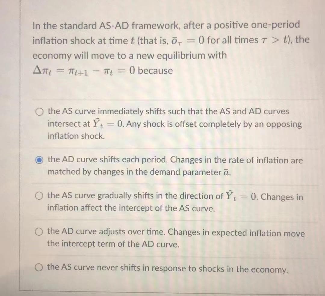 In the standard AS-AD framework, after a positive one-period
0 for all timesT> t), the
inflation shock at time t (that is, ō,
economy will move to a new equilibrium with
O because
Tt+1 - Tt
%3D
%3D
the AS curve immediately shifts such that the AS and AD curves
intersect at Y = 0. Any shock is offset completely by an opposing
inflation shock.
the AD curve shifts each period. Changes in the rate of inflation are
matched by changes in the demand parameter ā.
the AS curve gradually shifts in the direction of Yt = 0. Changes in
%3D
inflation affect the intercept of the AS curve.
the AD curve adjusts over time. Changes in expected inflation move
the intercept term of the AD curve.
the AS curve never shifts in response to shocks in the economy.
