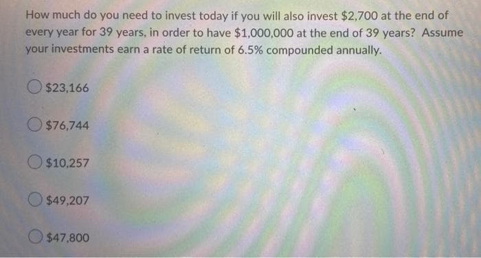 How much do you need to invest today if you will also invest $2,700 at the end of
every year for 39 years, in order to have $1,000,000 at the end of 39 years? Assume
your investments earn a rate of return of 6.5% compounded annually.
O $23,166
O $76,744
O $10,257
$49,207
O $47,800
