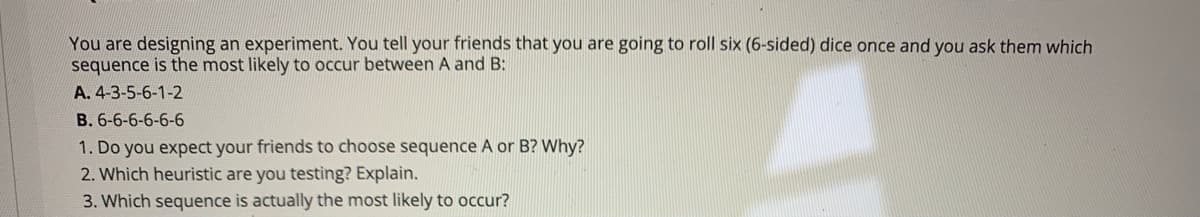 You are designing an experiment. You tell your friends that you are going to roll six (6-sided) dice once and you ask them which
sequence is the most likely to occur between A and B:
A. 4-3-5-6-1-2
B. 6-6-6-6-6-6
1. Do you expect your friends to choose sequence A or B? Why?
2. Which heuristic are you testing? Explain.
3. Which sequence is actually the most likely to occur?
