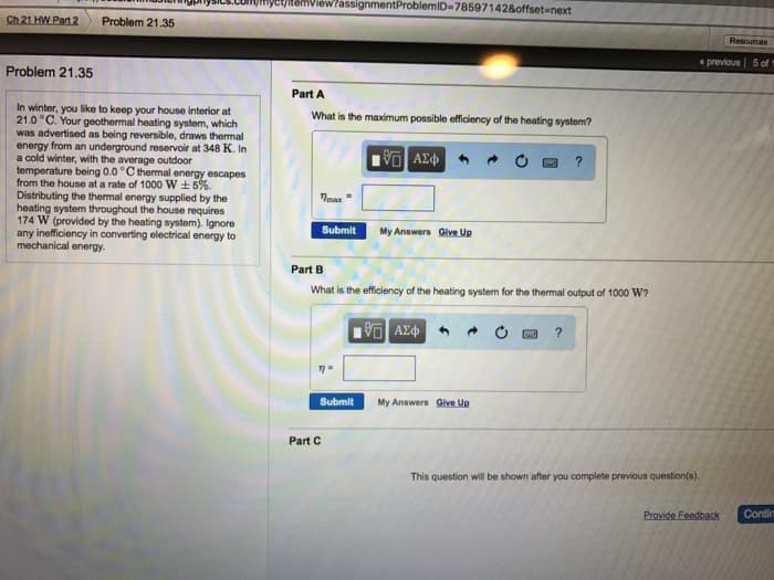 Ch 21 HW Part 2
Problem 21.35
View?assignmentProblemID-78597142&offset-next
Problem 21.35
In winter, you like to keep your house interior at
21.0 °C. Your geothermal heating system, which
was advertised as being reversible, draws thermal
energy from an underground reservoir at 348 K. In
a cold winter, with the average outdoor
temperature being 0.0 °C thermal energy escapes
from the house at a rate of 1000 W±5%.
Distributing the thermal energy supplied by the
heating system throughout the house requires
174 W (provided by the heating system). Ignore
any inefficiency in converting electrical energy to
mechanical energy.
Part A
What is the maximum possible efficiency of the heating system?
ΜΕ ΑΣΦ
Tmax
Submit
My Answers Give Up
Part B
?
What is the efficiency of the heating system for the thermal output of 1000 W?
19 ΑΣΦ
Part C
Submit
My Answers Give Up
This question will be shown after you complete previous question(s).
Resources
previous 5 of 1
Provide Feedback
Contir