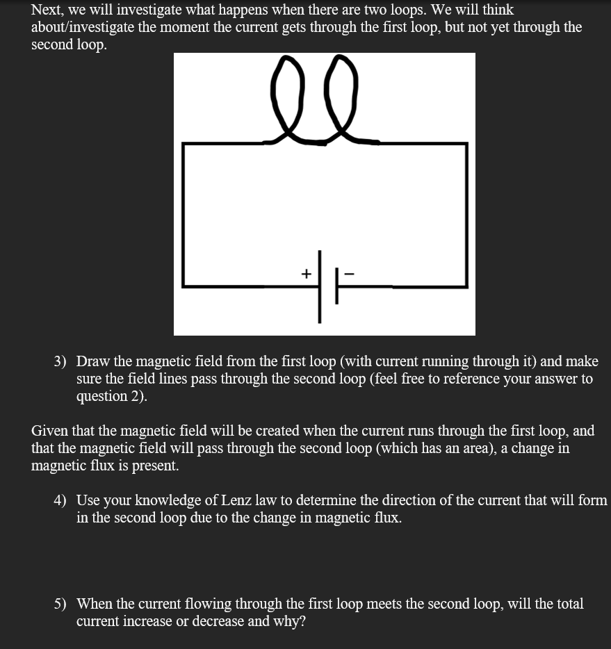 Next, we will investigate what happens when there are two loops. We will think
about/investigate the moment the current gets through the first loop, but not yet through the
second loop.
+
3) Draw the magnetic field from the first loop (with current running through it) and make
sure the field lines pass through the second loop (feel free to reference your answer to
question 2).
Given that the magnetic field will be created when the current runs through the first loop, and
that the magnetic field will pass through the second loop (which has an area), a change in
magnetic flux is present.
4) Use your knowledge of Lenz law to determine the direction of the current that will form
in the second loop due to the change in magnetic flux.
5) When the current flowing through the first loop meets the second loop, will the total
current increase or decrease and why?
