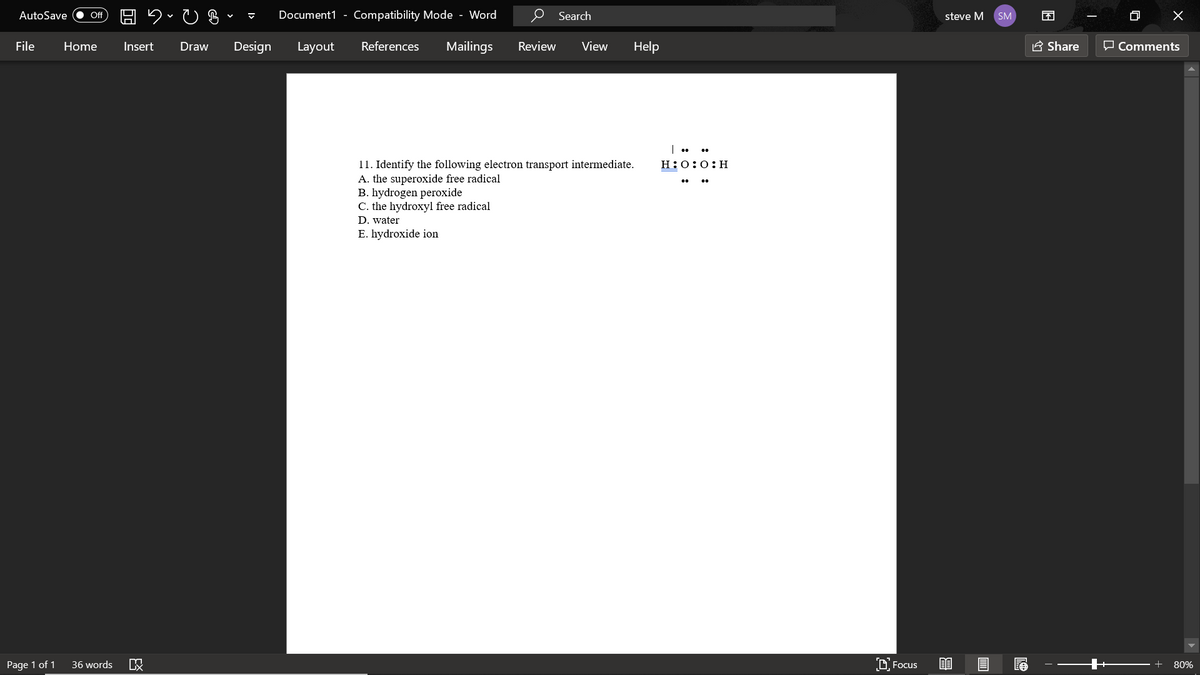 AutoSave
Document1 - Compatibility Mode - Word
Search
困
Of
steve M
SM
File
Home
Insert
Draw
Design
Layout
References
Mailings
Review
View
Help
E Share
O Comments
11. Identify the following electron transport intermediate.
A. the superoxide free radical
B. hydrogen peroxide
C. the hydroxyl free radical
H:0:0:H
D. water
E. hydroxide ion
Page 1 of 1
36 words
D Focus
+
80%
