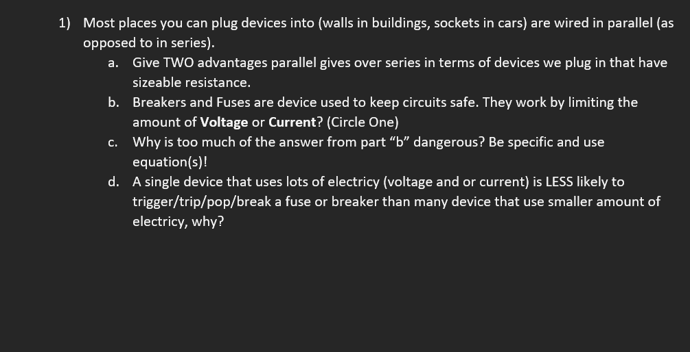 1) Most places you can plug devices into (walls in buildings, sockets in cars) are wired in parallel (as
opposed to in series).
а.
Give TWO advantages parallel gives over series in terms of devices we plug in that have
sizeable resistance.
b. Breakers and Fuses are device used to keep circuits safe. They work by limiting the
amount of Voltage or Current? (Circle One)
c. Why is too much of the answer from part “b" dangerous? Be specific and use
equation(s)!
d. A single device that uses lots of electricy (voltage and or current) is LESS likely to
trigger/trip/pop/break a fuse or breaker than many device that use smaller amount of
electricy, why?
