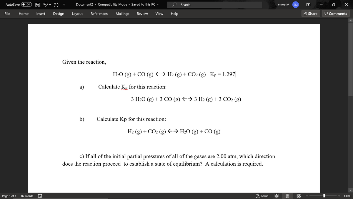 AutoSave
Document2 - Compatibility Mode - Saved to this PC -
O Search
困
Of
steve M
SM
File
Home
Insert
Design
Layout
References
Mailings
Review
View
Help
A Share
P Comments
Given the reaction,
H2O (g) + CO (g) E→ H2 (g) + CO2 (g) Kp= 1.297|
а)
Calculate Kp for this reaction:
3 Н-О (g) + 3 СО (g) €> 3 Нz (g) + 3 СО2 (g)
b)
Calculate Kp for this reaction:
H2 (g) + CO2 (g) <→ H2O (g) + CO (g)
c) If all of the initial partial pressures of all of the gases are 2.00 atm, which direction
does the reaction proceed to establish a state of equilibrium? A calculation is required.
Page 1 of 1
87 words
D Focus
EO
130%
