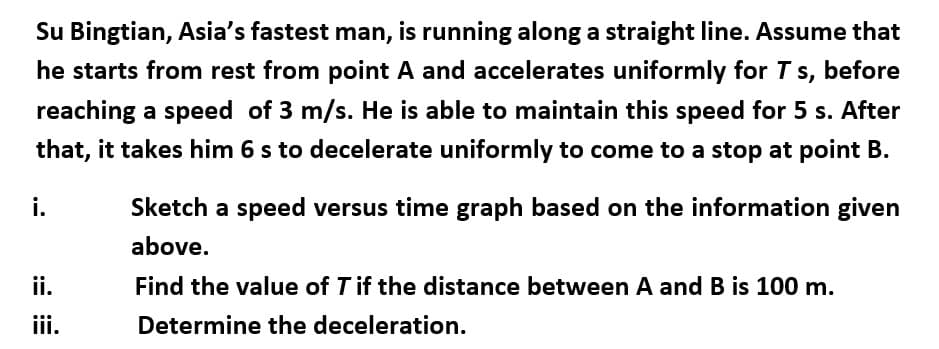 Su Bingtian, Asia's fastest man, is running along a straight line. Assume that
he starts from rest from point A and accelerates uniformly for T
S,
before
reaching a speed of 3 m/s. He is able to maintain this speed for 5 s. After
that, it takes him 6 s to decelerate uniformly to come to a stop at point B.
i.
Sketch a speed versus time graph based on the information given
above.
ii.
Find the value of T if the distance between A and B is 100 m.
iii.
Determine the deceleration.
