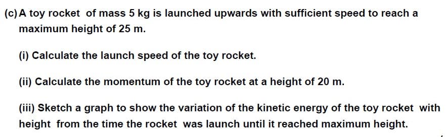 (c) A toy rocket of mass 5 kg is launched upwards with sufficient speed to reach a
maximum height of 25 m.
(i) Calculate the launch speed of the toy rocket.
(ii) Calculate the momentum of the toy rocket at a height of 20 m.
(iii) Sketch a graph to show the variation of the kinetic energy of the toy rocket with
height from the time the rocket was launch until it reached maximum height.