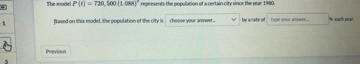 The model P (t) = 720, 500 (1.0s8)" represents the population of a certain city since the year 1980.
Based on this model, the population of the city is choose your answer.
v by a rate of type your answer.
% each year.
Previous
3
