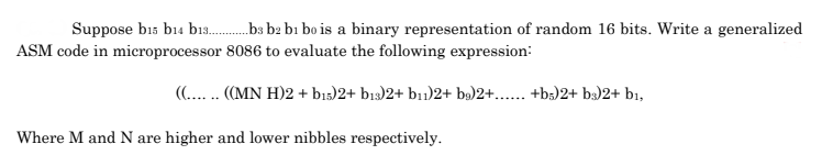 Suppose bıs b14 bi3.ba b2 bı bo is a binary representation of random 16 bits. Write a generalized
ASM code in microprocessor 8086 to evaluate the following expression:
(.... (MN H)2 + bıs)2+ bı3)2+ b11)2+ bý)2+... +b3)2+ b3)2+ bi,
Where M and N are higher and lower nibbles respectively.
