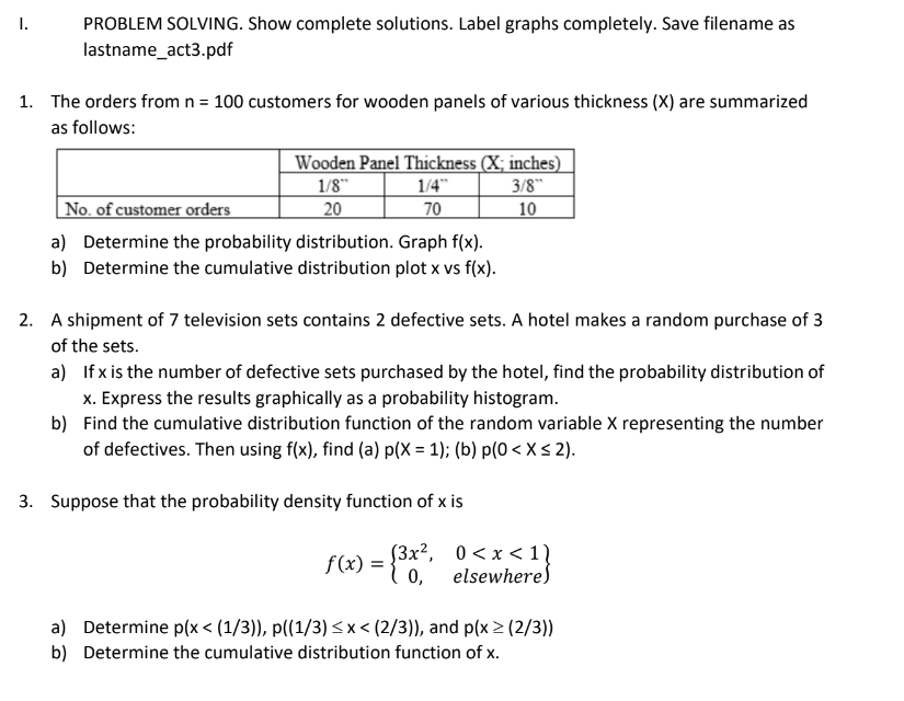 PROBLEM SOLVING. Show complete solutions. Label graphs completely. Save filename as
lastname_act3.pdf
I.
1. The orders from n = 100 customers for wooden panels of various thickness (X) are summarized
as follows:
Wooden Panel Thickness (X; inches)
1/8"
20
1/4"
3/8"
No. of customer orders
70
10
a) Determine the probability distribution. Graph f(x).
b) Determine the cumulative distribution plot x vs f(x).
2. A shipment of 7 television sets contains 2 defective sets. A hotel makes a random purchase of 3
of the sets.
a) If x is the number of defective sets purchased by the hotel, find the probability distribution of
x. Express the results graphically as a probability histogram.
b) Find the cumulative distribution function of the random variable X representing the number
of defectives. Then using f(x), find (a) p(X = 1); (b) p(0< X < 2).
3. Suppose that the probability density function of x is
f(x) = {3x², 0 <x < 1)
0,
elsewhere)
a) Determine p(x < (1/3)), p((1/3)< x < (2/3)), and p(x > (2/3))
b) Determine the cumulative distribution function of x.
