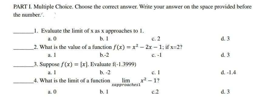 PART I. Multiple Choice. Choose the correct answer. Write your answer on the space provided before
the number.".
_1. Evaluate the limit of x as x approaches to 1.
с. 2
a. 0
b. 1
d. 3
2. What is the value of a function f (x) = x2 – 2x - 1; if x-2?
а. 1
b.-2
с. -1
d. 3
3. Suppose f(x) = [x]. Evaluate f(-1.3999)
а. 1
b. -2
с. 1
d. -1.4
x2 – 1?
lim
харproaches1
_4. What is the limit of a function
а. 0
b. 1
с.2
d. 3
