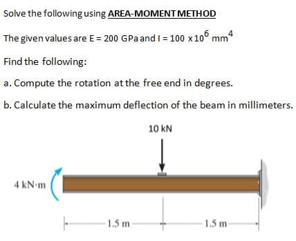 Solve the following using AREA-MOMENT METHOD
The given values are E = 200 GPaand I = 100 x10° mm4
Find the following:
a. Compute the rotation at the free end in degrees.
b. Calculate the maximum deflection of the beam in millimeters.
10 kN
4 kN-m
1.5 m
1.5 m
