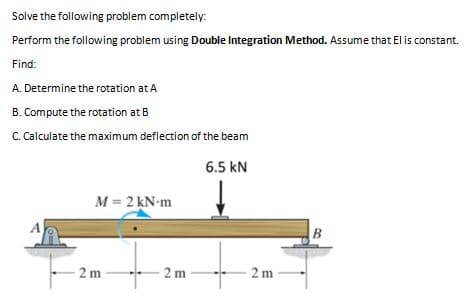 Solve the following problem completely:
Perform the following problem using Double Integration Method. Assume that El is constant.
Find:
A. Determine the rotation at A
B. Compute the rotation at B
C. Calculate the maximum deflection of the beam
6.5 kN
M = 2 kN-m
A
B
2 m
2 m
2 m

