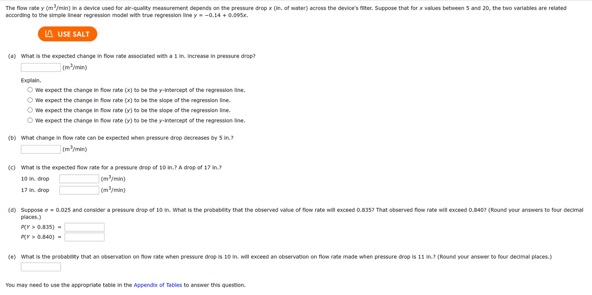 The flow rate y (m³/min) in a device used for air-quality measurement depends on the pressure drop x (in. of water) across the device's filter. Suppose that for x values between 5 and 20, the two variables are related
according to the simple linear regression model with true regression line y = -0.14 + 0.095x.
n USE SALT
(a) What is the expected change in flow rate associated with a 1 in. increase in pressure drop?
|(m³/min)
Explain.
We expect the change in flow rate (x) to be the y-intercept of the regression line.
We expect the change in flow rate (x) to be the slope of the regression line.
We expect the change in flow rate (y) to be the slope of the regression line.
We expect the change in flow rate (y) to be the y-intercept of the regression line.
(b) What change in flow rate can be expected when pressure drop decreases by 5 in.?
| (m³/min)
(c) What is the expected flow rate for a pressure drop of 10 in.? A drop of 17 in.?
10 in. drop
(m³/min)
17 in. drop
| (m3/min)
(d) Suppose o = 0.025 and consider a pressure drop of 10 in. What is the probability that the observed value of flow rate will exceed 0.835? That observed flow rate will exceed 0.840? (Round your answers to four decimal
places.)
P(Y > 0.835)
P(Y > 0.840)
(e) What is the probability that an observation on flow rate when pressure drop is 10 in. will exceed an observation on flow rate made when pressure drop is 11 in.? (Round your answer to four decimal places.)
You may need to use the appropriate table in the Appendix of Tables to answer this question.
