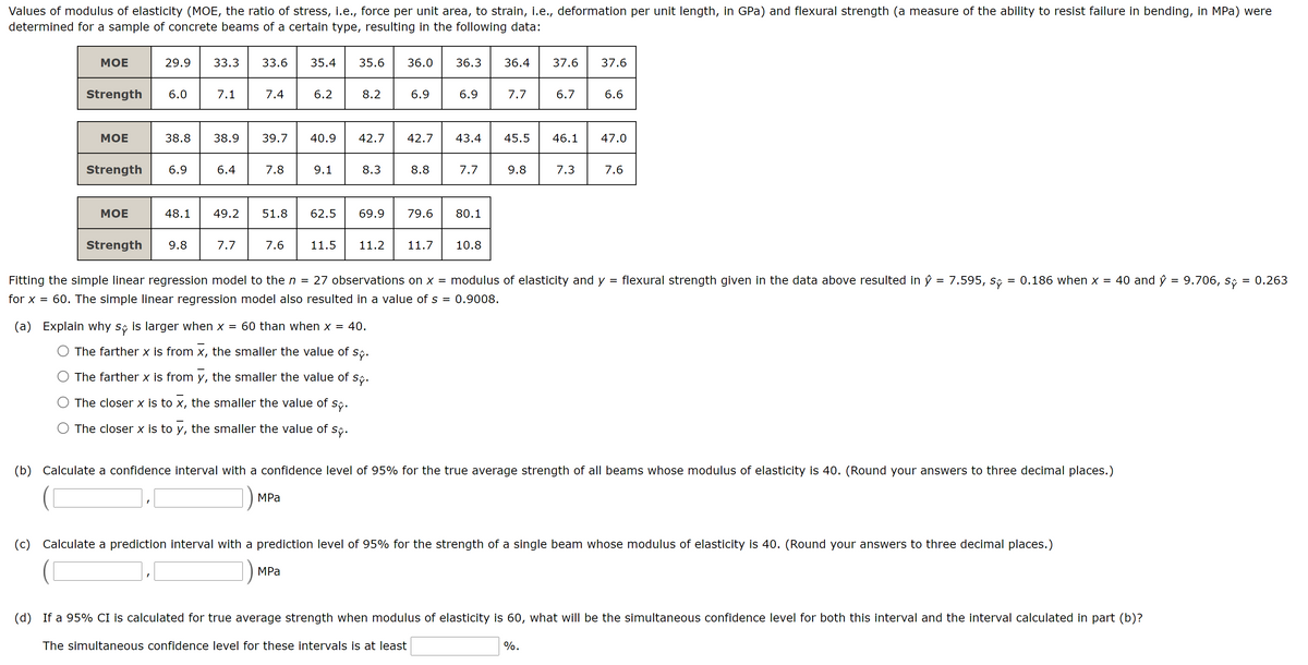 Values of modulus of elasticity (MOE, the ratio of stress, i.e., force per unit area, to strain, i.e., deformation per unit length, in GPa) and flexural strength (a measure of the ability to resist failure in bending, in MPa) were
determined for a sample of concrete beams of a certain type, resulting in the following data:
МОЕ
29.9
33.3
33.6
35.4
35.6
36.0
36.3
36.4
37.6
37.6
Strength
6.0
7.1
7.4
6.2
8.2
6.9
6.9
7.7
6.7
6.6
МОЕ
38.8
38.9
39.7
40.9
42.7
42.7
43.4
45.5
46.1
47.0
Strength
6.9
6.4
7.8
9.1
8.3
8.8
7.7
9.8
7.3
7.6
МОЕ
48.1
49.2
51.8
62.5
69.9
79.6
80.1
Strength
9.8
7.7
7.6
11.5
11.2
11.7
10.8
Fitting the simple linear regression model to the n =
27 observations on x = modulus of elasticity and y = flexural strength given in the data above resulted in ŷ = 7.595, s;
= 0.186 when x =
40 and ŷ = 9.706,
= 0.263
%3D
for x = 60. The simple linear regression model also resulted in a value of s = 0.9008.
(a) Explain why s; is larger when x = 60 than when x = 40.
The farther x is from x, the smaller the value of
Sỹ.
The farther x is from y, the smaller the value of s;.
The closer x is to x, the smaller the value of
Sỹ.
The closer x is to y, the smaller the value of s,.
(b) Calculate a confidence interval with a confidence level of 95% for the true average strength of all beams whose modulus of elasticity is 40. (Round your answers to three decimal places.)
]) MPa
(c) Calculate a prediction interval with a prediction level of 95% for the strength of a single beam whose modulus of elasticity is 40. (Round your answers to three decimal places.)
MPа
(d) If a 95% CI is calculated for true average strength when modulus of elasticity is 60, what will be the simultaneous confidence level for both this interval and the interval calculated in part (b)?
The simultaneous confidence level for these intervals is at least
%.
