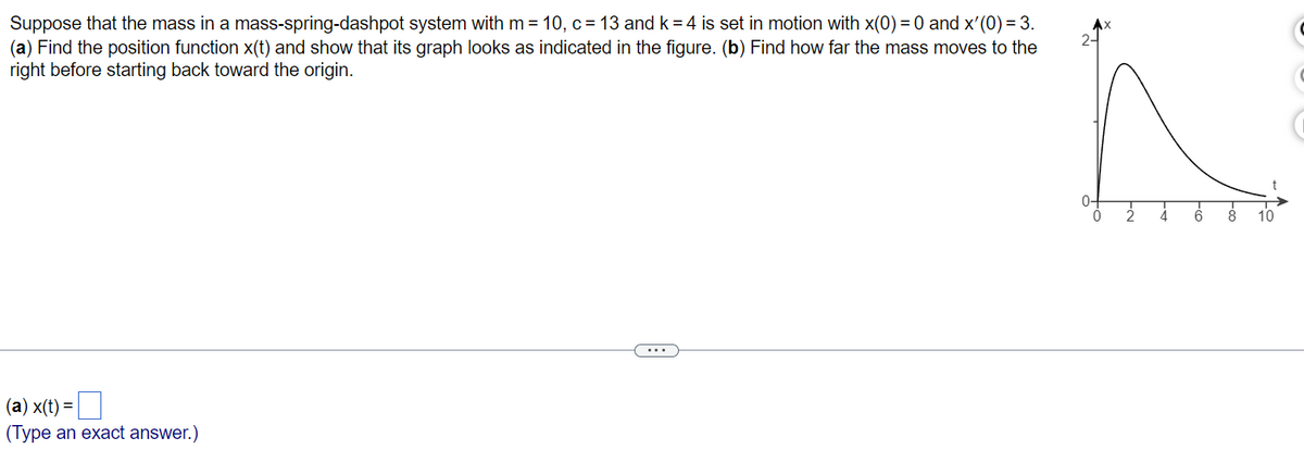 Suppose that the mass in a mass-spring-dashpot system with m = 10, c = 13 and k = 4 is set in motion with x(0) = 0 and x'(0) = 3.
(a) Find the position function x(t) and show that its graph looks as indicated in the figure. (b) Find how far the mass moves to the
right before starting back toward the origin.
(a) x(t) =
(Type an exact answer.)
0-
0
į
6