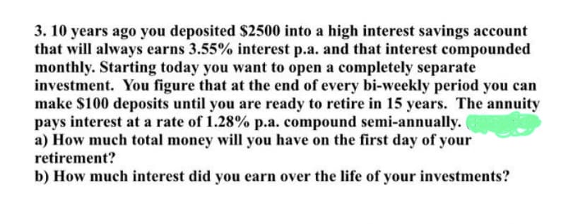 3. 10 years ago you deposited $2500 into a high interest savings account
that will always earns 3.55% interest p.a. and that interest compounded
monthly. Starting today you want to open a completely separate
investment. You figure that at the end of every bi-weekly period you can
make $100 deposits until you are ready to retire in 15 years. The annuity
pays interest at a rate of 1.28% p.a. compound semi-annually.
a) How much total money will you have on the first day of your
retirement?
b) How much interest did you earn over the life of your investments?